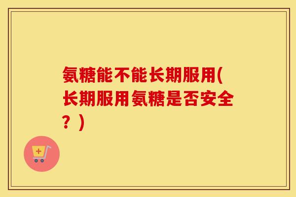 氨糖能不能长期服用(长期服用氨糖是否安全？)