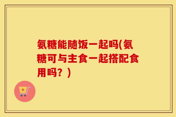 氨糖能随饭一起吗(氨糖可与主食一起搭配食用吗?) 氨糖能随饭一起吗(氨糖可与主食一起搭配食用吗?)