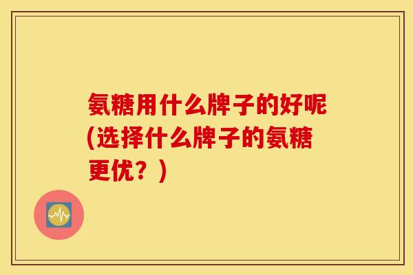 氨糖用什么牌子的好呢(选择什么牌子的氨糖更优？)