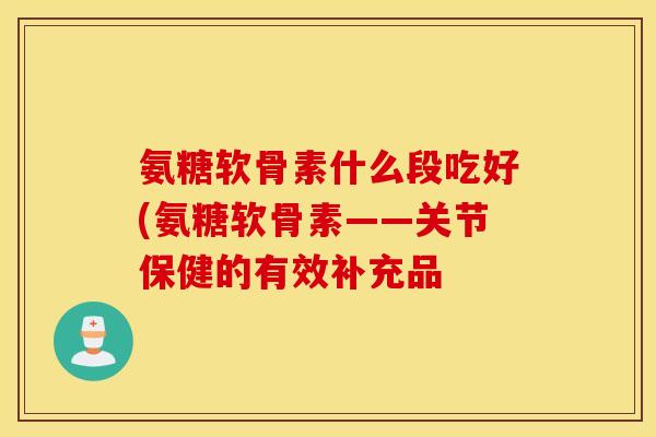 氨糖软骨素什么段吃好(氨糖软骨素——关节保健的有效补充品 氨糖软骨素什么段吃好(氨糖软骨素——关节保健的有效补充品