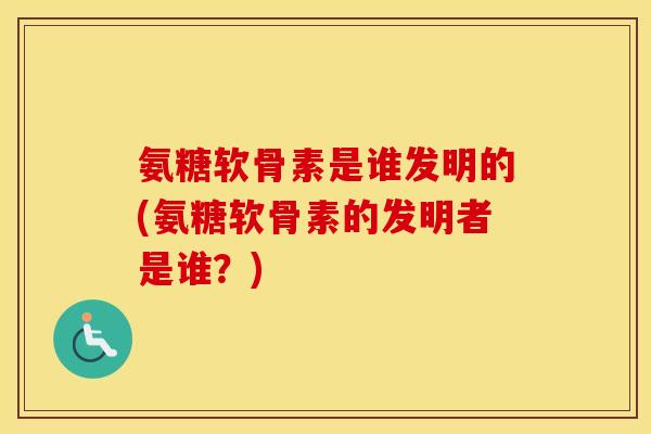 氨糖软骨素是谁发明的(氨糖软骨素的发明者是谁？)