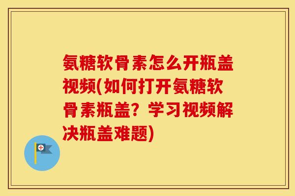 氨糖软骨素怎么开瓶盖视频(如何打开氨糖软骨素瓶盖?学习视频解决瓶盖难题) 氨糖软骨素怎么开瓶盖视频(如何打开氨糖软骨素瓶盖?学习视频解决瓶盖难题)