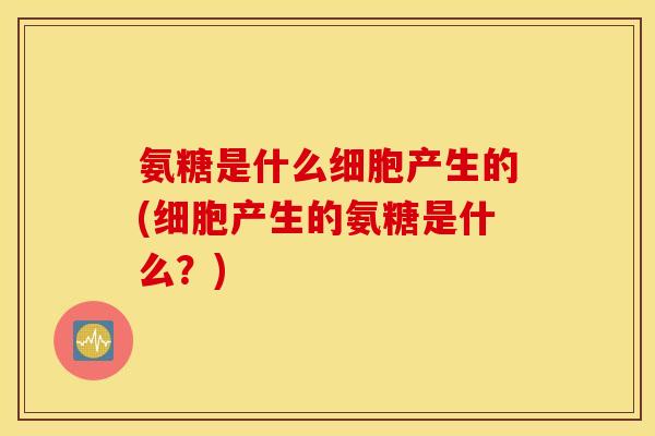 氨糖是什么细胞产生的(细胞产生的氨糖是什么?) 氨糖是什么细胞产生的(细胞产生的氨糖是什么?)