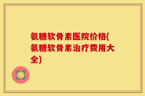 氨糖软骨素医院价格(氨糖软骨素费用大全) 氨糖软骨素医院价格(氨糖软骨素费用大全)