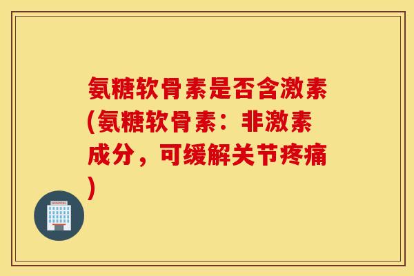 氨糖软骨素是否含激素(氨糖软骨素:非激素成分,可缓解关节) 氨糖软骨素是否含激素(氨糖软骨素:非激素成分,可缓解关节)