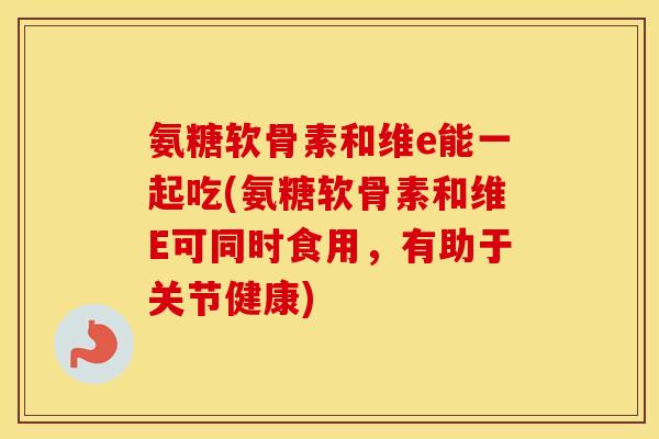 氨糖软骨素和维e能一起吃(氨糖软骨素和维E可同时食用，有助于关节健康)
