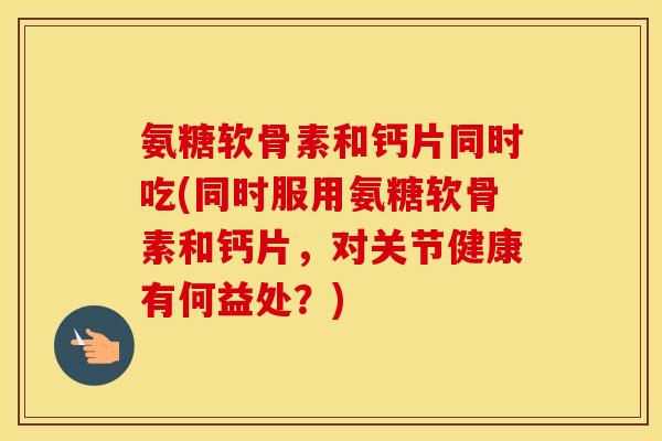 氨糖软骨素和钙片同时吃(同时服用氨糖软骨素和钙片,对关节健康有何益处?) 氨糖软骨素和钙片同时吃(同时服用氨糖软骨素和钙片,对关节健康有何益处?)
