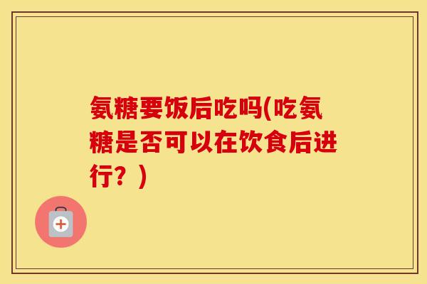 氨糖要饭后吃吗(吃氨糖是否可以在饮食后进行?) 氨糖要饭后吃吗(吃氨糖是否可以在饮食后进行?)