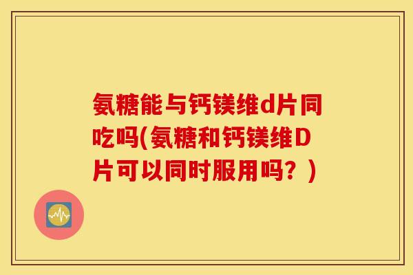 氨糖能与钙镁维d片同吃吗(氨糖和钙镁维D片可以同时服用吗？)