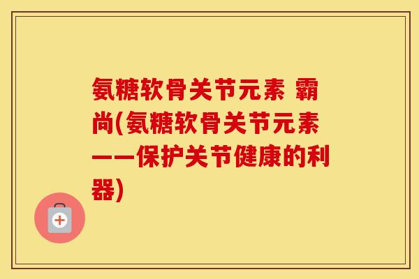 氨糖软骨关节元素 霸尚(氨糖软骨关节元素——保护关节健康的利器) 氨糖软骨关节元素 霸尚(氨糖软骨关节元素——保护关节健康的利器)