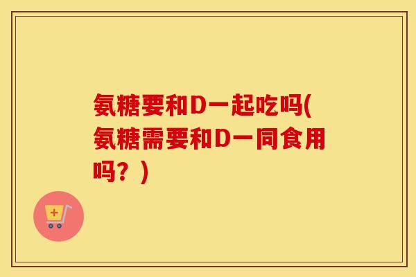 氨糖要和D一起吃吗(氨糖需要和D一同食用吗?) 氨糖要和D一起吃吗(氨糖需要和D一同食用吗?)