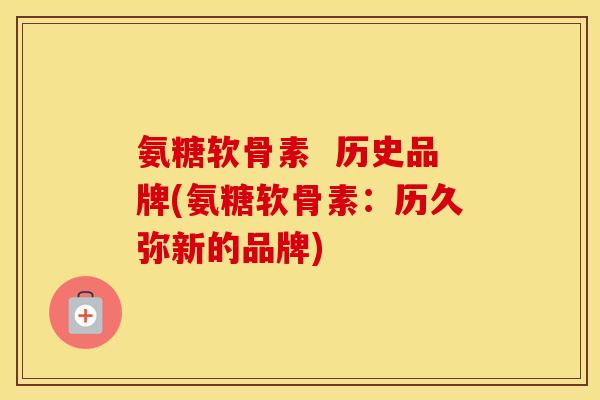 氨糖软骨素 历史品牌(氨糖软骨素:历久弥新的品牌) 氨糖软骨素 历史品牌(氨糖软骨素:历久弥新的品牌)