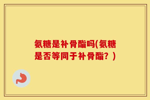 氨糖是补骨酯吗(氨糖是否等同于补骨酯?) 氨糖是补骨酯吗(氨糖是否等同于补骨酯?)