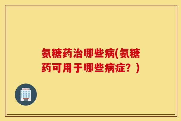 氨糖药哪些(氨糖药可用于哪些症？)