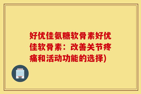 好优佳氨糖软骨素好优佳软骨素:改善关节和活动功能的选择) 好优佳氨糖软骨素好优佳软骨素:改善关节和活动功能的选择)