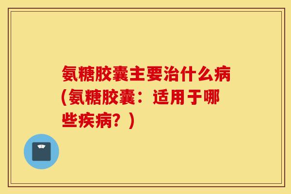氨糖胶囊主要什么(氨糖胶囊：适用于哪些？)