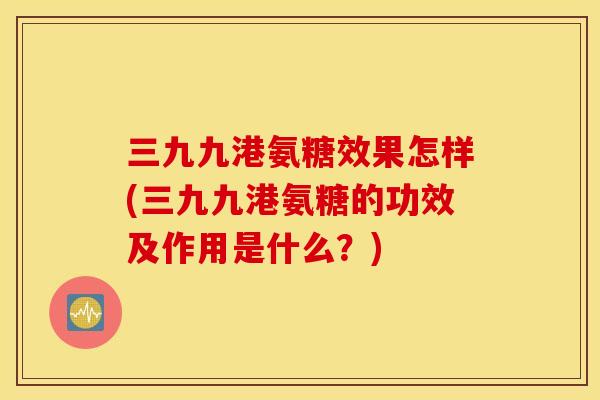 三九九港氨糖效果怎样(三九九港氨糖的功效及作用是什么？)