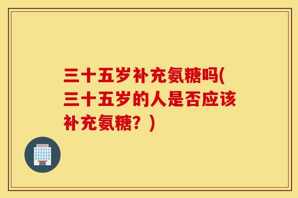 三十五岁补充氨糖吗(三十五岁的人是否应该补充氨糖?) 三十五岁补充氨糖吗(三十五岁的人是否应该补充氨糖?)
