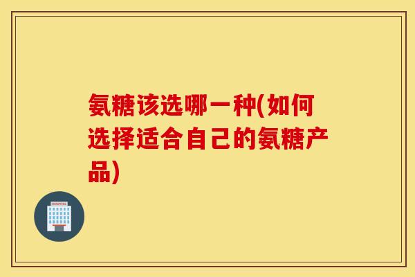 氨糖该选哪一种(如何选择适合自己的氨糖产品)