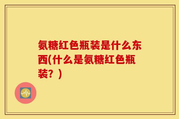 氨糖红色瓶装是什么东西(什么是氨糖红色瓶装？)