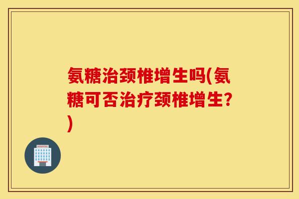 氨糖颈椎增生吗(氨糖可否颈椎增生?) 氨糖颈椎增生吗(氨糖可否颈椎增生?)