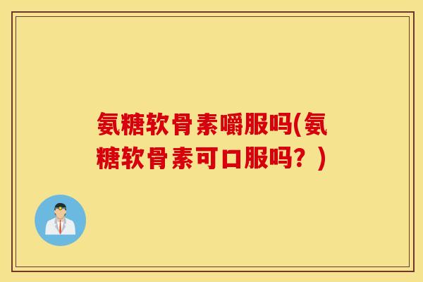 氨糖软骨素嚼服吗(氨糖软骨素可口服吗？)