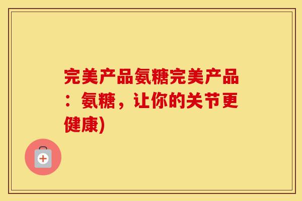 完美产品氨糖完美产品:氨糖,让你的关节更健康) 完美产品氨糖完美产品:氨糖,让你的关节更健康)