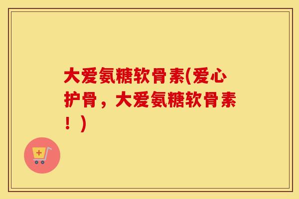 大爱氨糖软骨素(爱心护骨,大爱氨糖软骨素!) 大爱氨糖软骨素(爱心护骨,大爱氨糖软骨素!)
