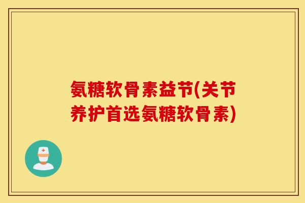 氨糖软骨素益节(关节养护首选氨糖软骨素)