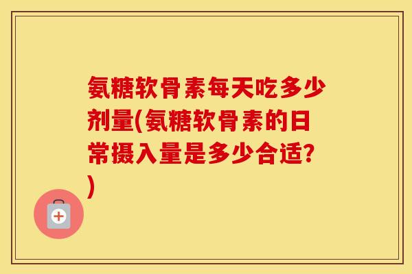 氨糖软骨素每天吃多少剂量(氨糖软骨素的日常摄入量是多少合适?) 氨糖软骨素每天吃多少剂量(氨糖软骨素的日常摄入量是多少合适?)