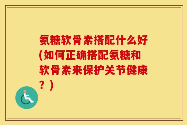 氨糖软骨素搭配什么好(如何正确搭配氨糖和软骨素来保护关节健康?) 氨糖软骨素搭配什么好(如何正确搭配氨糖和软骨素来保护关节健康?)