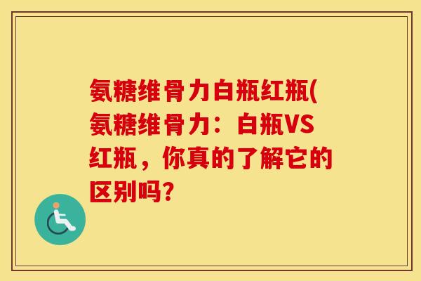 氨糖维骨力白瓶红瓶(氨糖维骨力:白瓶VS红瓶,你真的了解它的区别吗? 氨糖维骨力白瓶红瓶(氨糖维骨力:白瓶VS红瓶,你真的了解它的区别吗?
