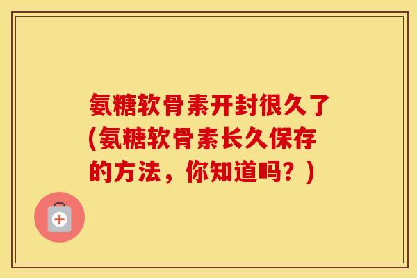 氨糖软骨素开封很久了(氨糖软骨素长久保存的方法,你知道吗?) 氨糖软骨素开封很久了(氨糖软骨素长久保存的方法,你知道吗?)