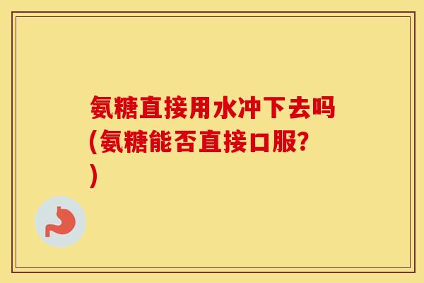 氨糖直接用水冲下去吗(氨糖能否直接口服?) 氨糖直接用水冲下去吗(氨糖能否直接口服?)