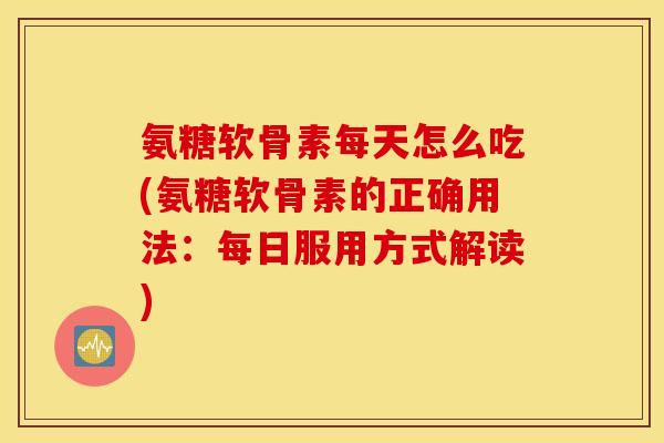 氨糖软骨素每天怎么吃(氨糖软骨素的正确用法：每日服用方式解读)