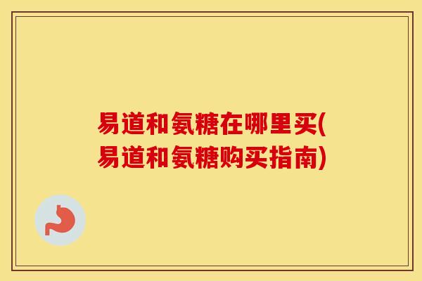 易道和氨糖在哪里买(易道和氨糖购买指南) 易道和氨糖在哪里买(易道和氨糖购买指南)