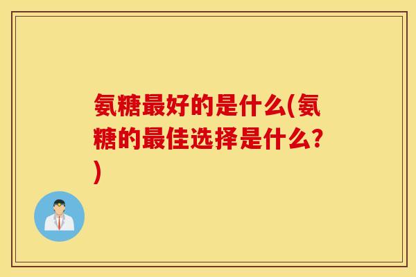 氨糖好的是什么(氨糖的佳选择是什么?) 氨糖好的是什么(氨糖的佳选择是什么?)