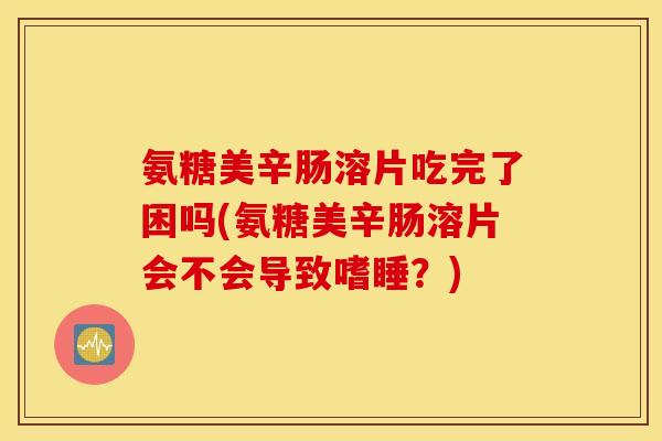 氨糖美辛肠溶片吃完了困吗(氨糖美辛肠溶片会不会导致嗜睡？)