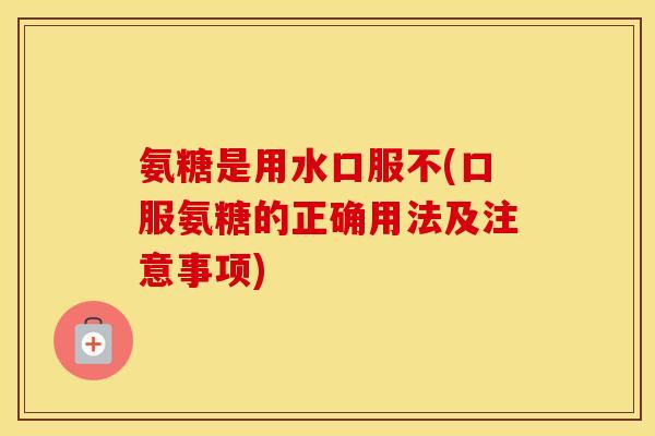 氨糖是用水口服不(口服氨糖的正确用法及注意事项) 氨糖是用水口服不(口服氨糖的正确用法及注意事项)