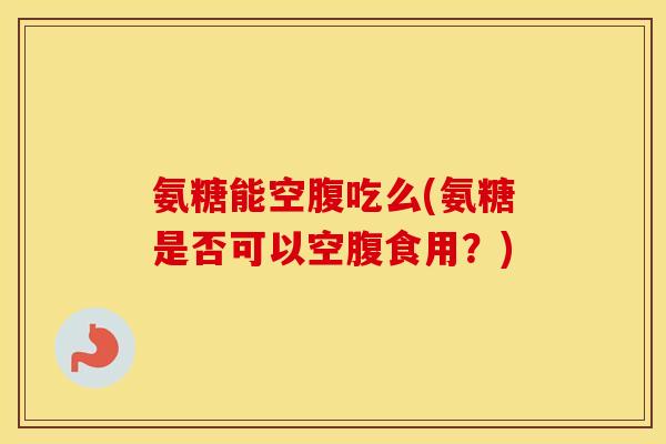氨糖能空腹吃么(氨糖是否可以空腹食用？)