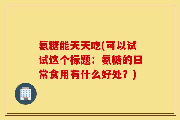 氨糖能天天吃(可以试试这个标题:氨糖的日常食用有什么好处?) 氨糖能天天吃(可以试试这个标题:氨糖的日常食用有什么好处?)