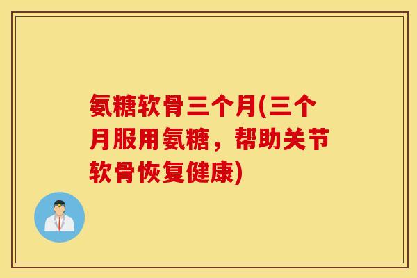 氨糖软骨三个月(三个月服用氨糖，帮助关节软骨恢复健康)