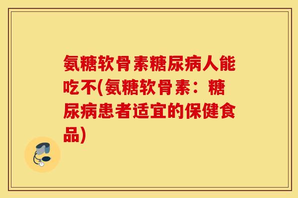 氨糖软骨素人能吃不(氨糖软骨素：患者适宜的保健食品)
