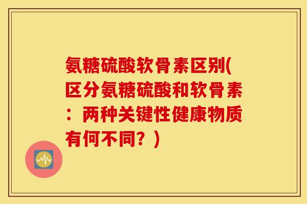 氨糖硫酸软骨素区别(区分氨糖硫酸和软骨素：两种关键性健康物质有何不同？)