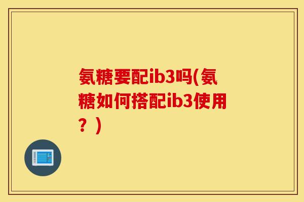 氨糖要配ib3吗(氨糖如何搭配ib3使用?) 氨糖要配ib3吗(氨糖如何搭配ib3使用?)