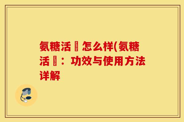 氨糖活蓇怎么样(氨糖活蓇:功效与使用方法详解 氨糖活蓇怎么样(氨糖活蓇:功效与使用方法详解