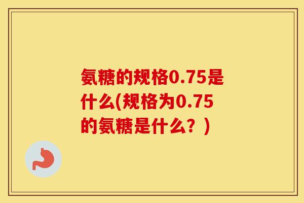 氨糖的规格0.75是什么(规格为0.75的氨糖是什么?) 氨糖的规格0.75是什么(规格为0.75的氨糖是什么?)