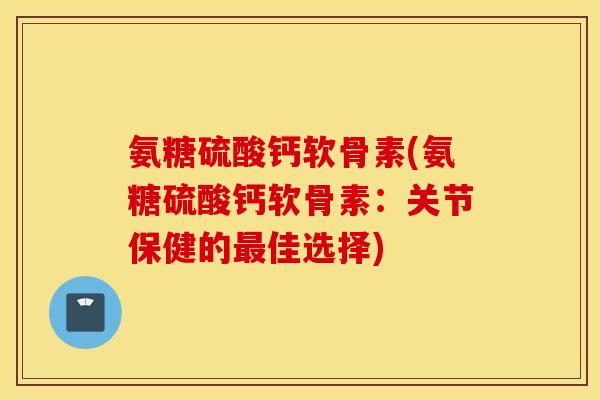 氨糖硫酸钙软骨素(氨糖硫酸钙软骨素：关节保健的佳选择)