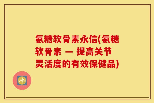 氨糖软骨素永信(氨糖软骨素 — 提高关节灵活度的有效保健品) 氨糖软骨素永信(氨糖软骨素 — 提高关节灵活度的有效保健品)