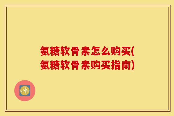 氨糖软骨素怎么购买(氨糖软骨素购买指南)